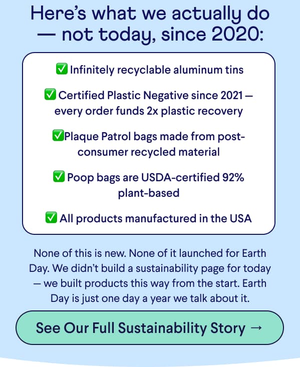 Text: Here’s what we actually do — not today, since 2020: &nbsp;✅ Infinitely recyclable aluminum tins  ✅ Certified Plastic Negative since 2021 — every order funds 2x plastic recovery  ✅Plaque Patrol bags made from post-consumer recycled material  ✅ Poop bags are USDA-certified 92% plant-based  ✅ All products manufactured in the USA None of this is new. None of it launched for Earth Day. We didn’t build a sustainability page for today — we built products this way from the start. Earth Day is just one day a year we talk about it. CTA: See Our Full Sustainability Story →