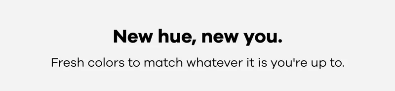 New hue, new you. Fresh colors to match whatever it is you're up to.