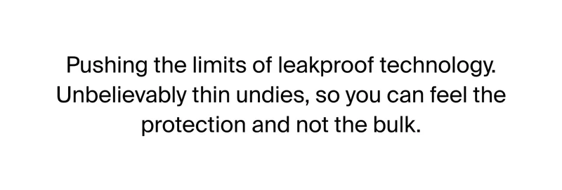 Pushing the limited of leakproof technology. Unbelievably thin undies, so you can feel the protection and not the bulk.
