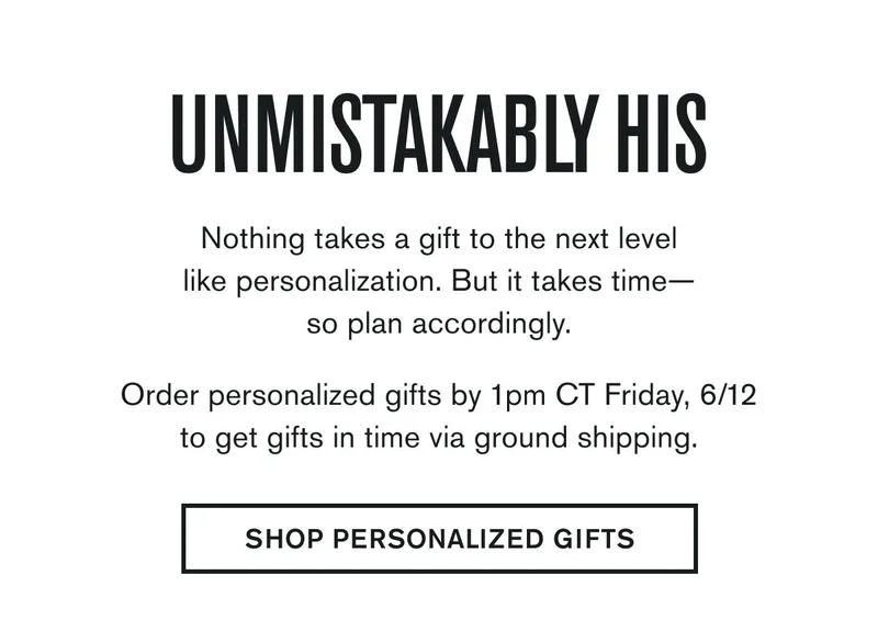UNMISTAKABLY HIS | Nothing takes a gift to the next level like personalization. But it takes time— so plan accordingly.  Order personalized gifts by 1pm CT Friday, 6/12 to get gifts in time via ground shipping. | SHOP PERSONALIZED GIFTS