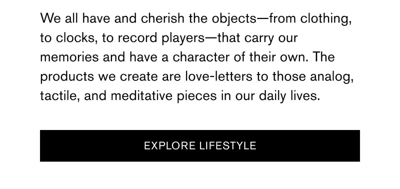 We all have and cherish the objects—from clothing, to clocks, to record players—that carry our memories and have a character of their own. The products we create are love-letters to those analog, tactile, and meditative pieces in our daily lives. | [Explore Lifestyle]