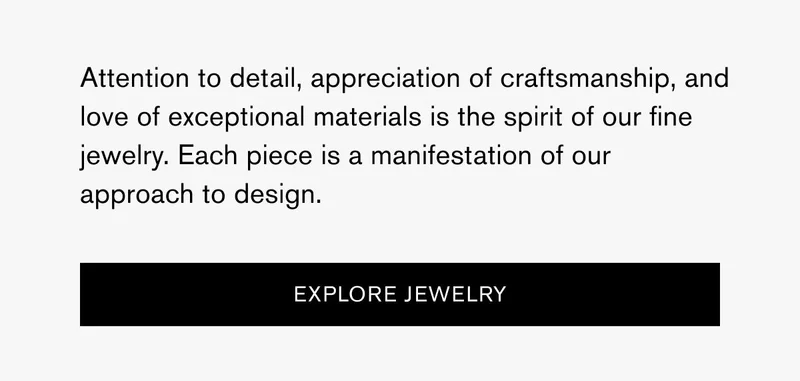Attention to detail, appreciation of craftsmanship, and love of exceptional materials is the spirit of our fine jewelry. Each piece is a manifestation of our approach to design. | [Explore Jewelry]