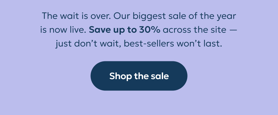 The wait is over. Our biggest sale of the year is now live. Save up to 30% across the site — just don’t wait, best-sellers won’t last.