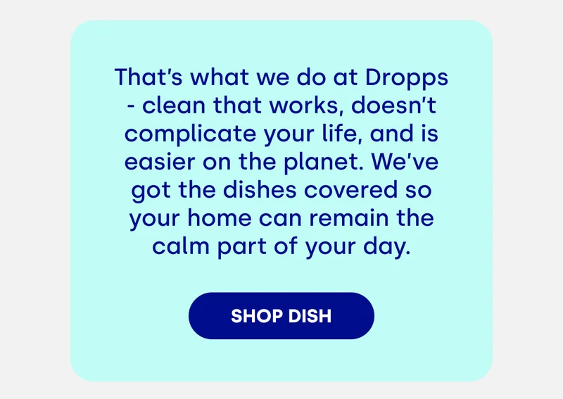 That’s what we do at Dropps - clean that works, doesn’t complicate your life, and is easier on the planet. We’ve got the dishes covered so your home can remain the calm part of your day. [SHOP DISH]