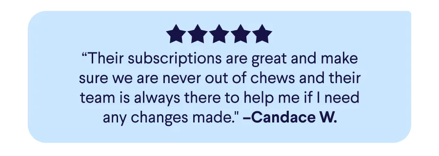 5-Star Real Customer Review: “Their subscriptions are great and make sure we are never out of chews and their team is always there to help me if I need any changes made." –Candace W.