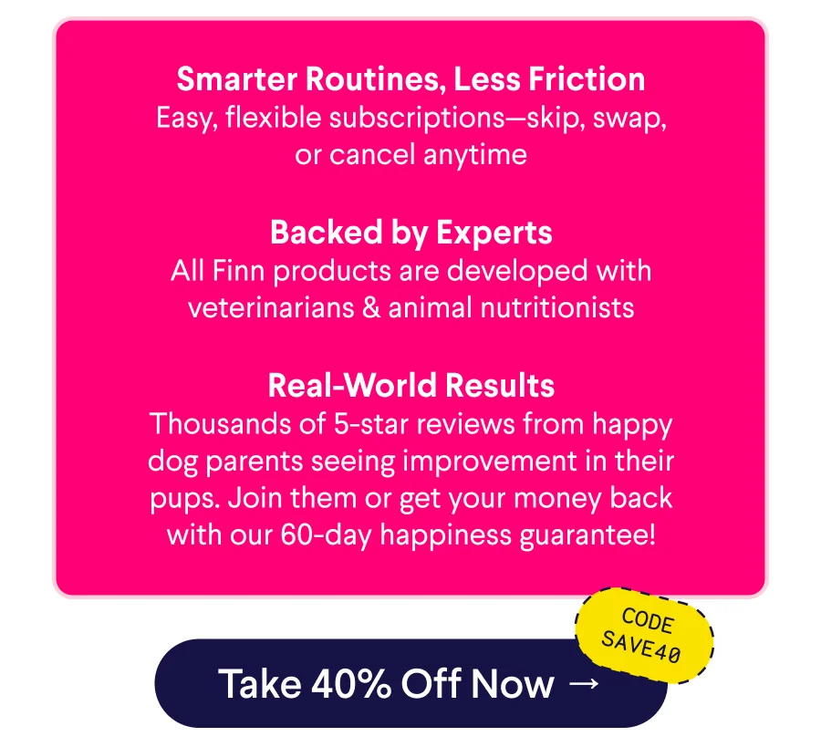 Text: Smarter Routines, Less Friction Easy, flexible subscriptions—skip, swap, or cancel anytime  Backed by Experts All Finn products are developed with veterinarians & animal nutritionists  Real-World Results Thousands of 5-star reviews from happy dog parents seeing improvement in their pups. Join them or get your money back with our 60-day happiness guarantee! CTA: Take 40% Off Now –> Code: SAVE40
