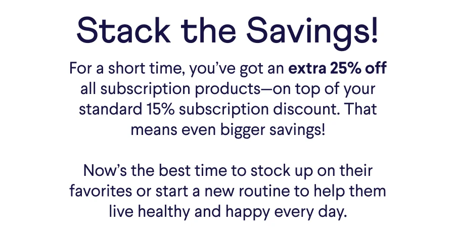 Text: Stack the Savings! For a short time, you’ve got an extra 25% off all subscription products—on top of your standard 15% subscription discount. That means even bigger savings!  Now’s the best time to stock up on their favorites or start a new routine to help them live healthy and happy every day.