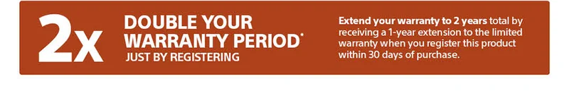 Double your warranty period* just by registering | Extend your warranty to 2 years total by receiving a 1-year extension to the limited warranty when you register this product within 30 days of purchase