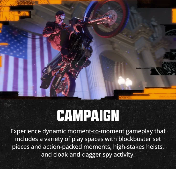 Campaign - Experience dynamic moment-to-moment gameplay that includes a variety of play spaces with blockbuster set pieces and action-packed moments, high-stakes heists, and cloak-and-dagger spy activity.