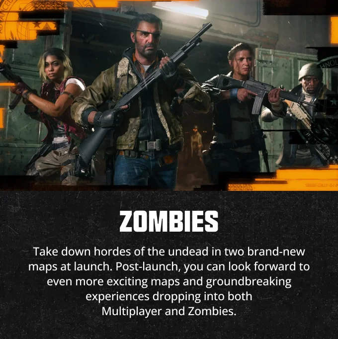 Zombies - Take down hordes of the undead in two brand-new maps at launch. Post-launch, you can look forward to even more exciting maps and groundbreaking experiences dropping into both Multiplayer and Zombies.