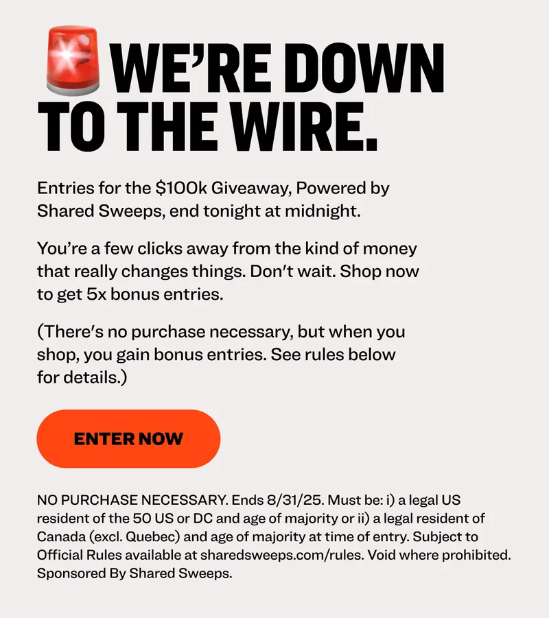 🚨We’re down to the wire. Entries for the $100k Giveaway, Powered by Shared Sweeps, end tonight at midnight.  You’re a few clicks away from the kind of money that really changes things. Don't wait. Shop now to get 5x bonus entries. (There's no purchase necessary, but when you shop, you gain bonus entries. See rules below for details.) Enter now NO PURCHASE NECESSARY. Ends 8/31/25. Must be: i) a legal US resident of the 50 US or DC and age of majority or ii) a legal resident of Canada (excl. Quebec) and age of majority at time of entry. Subject to Official Rules available at sharedsweeps.com/rules. Void where prohibited. Sponsored By Shared Sweeps.