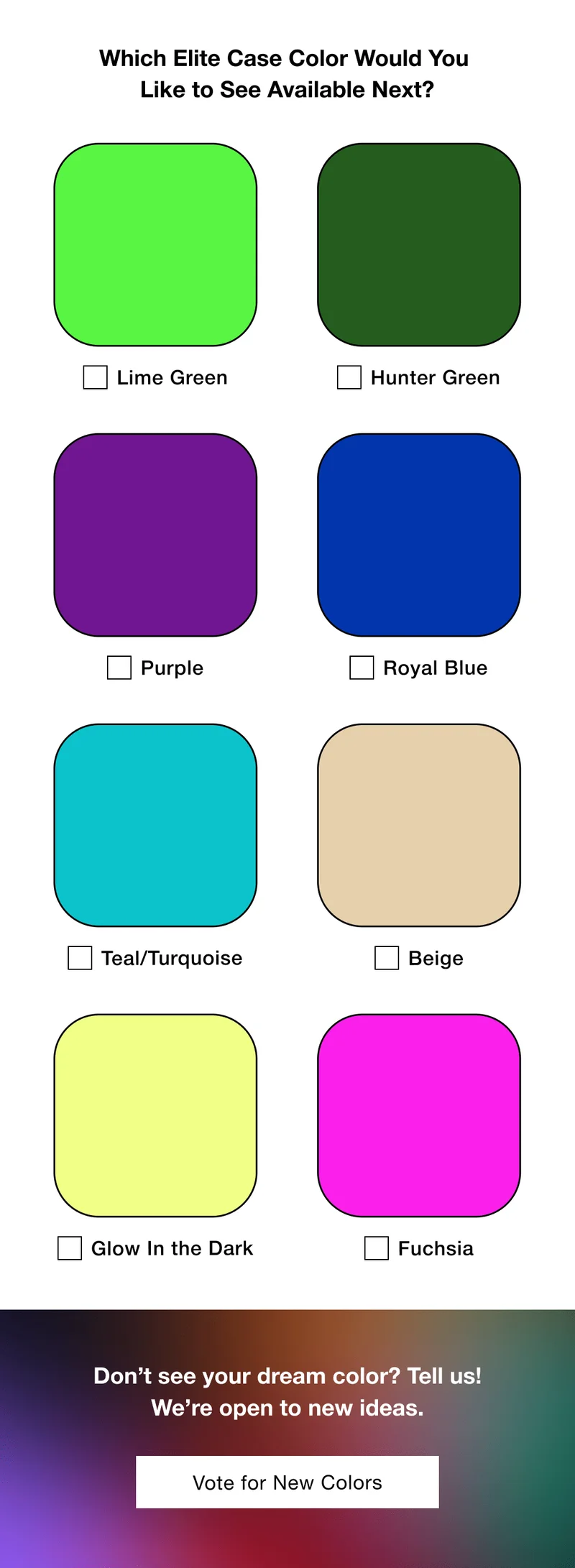 Which Elite Case Color Would You  Like to See Available Next? Lime Green Hunter Green Purple Royal Blue Teal/Turquoise Beige Glow In the Dark Fuchsia Don’t see your dream color? Tell us! We’re open to new ideas. Vote for New Colors