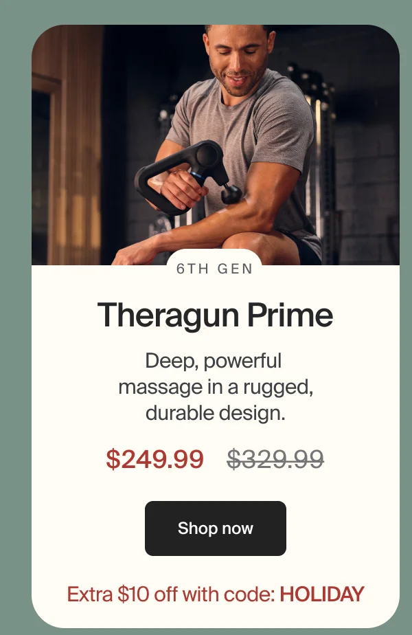 6th Gen Theragun Prime | Deep, powerful  massage in a rugged, durable design. | Deep, powerful  massage in a rugged, durable design. | $249.99 | Shop now | Extra $10 off with code: HOLIDAY