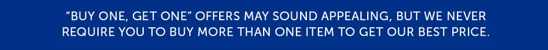 Buy one, get one offers may sounds appealing, but we never require you to buy more than one item to get our best price.