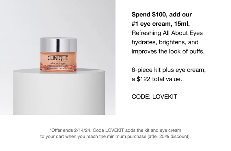 Spend $100, add our #1 eye cream, 15ml. Refreshing All About Eyes hydrates, brightens, and improves the look of puffs. 6-piece kit plus eye cream, a $122 total value. CODE: discount code *Offer ends 2/14/24. Code discount code adds the kit and eye cream to your cart when you reach the minimum purchase (after 25% discount).