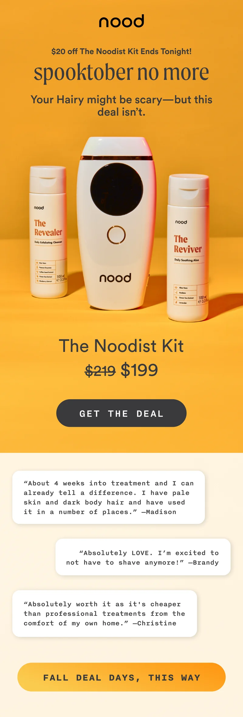 Above H1: $20 off The Noodist Kit Ends Tonight! H1: Spooktober No More S1: Your Hairy might be scary—but this deal isn’t. The Noodist Kit $219 $199 CTA1: GET THE DEAL S2: “About 4 weeks into treatment and I can already tell a difference. I have pale skin and dark body hair and have used it in a number of places.” —Madison “Absolutely LOVE. I’m excited to not have to shave anymore!” —Brandy “Absolutely worth it as it's cheaper than professional treatments from the comfort of my own home.” —Christine CTA2: FALL DEAL DAYS, THIS WAY