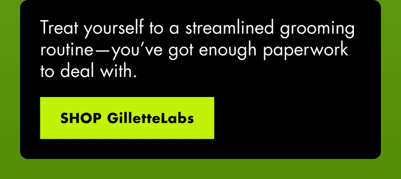Treat yourself to a streamlined grooming routine—you’ve got enough paperwork to deal with. SHOP GilletteLabs
