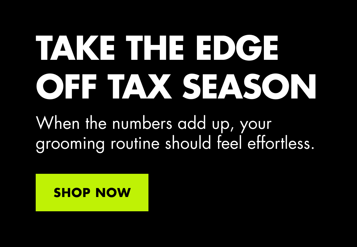 TAKE THE EDGE OFF TAX SEASON. When the numbers add up, your grooming routine should feel effortless. SHOP NOW