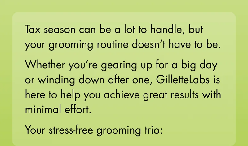 Tax season can be a lot to handle, but your grooming routine doesn’t have to be. Whether you’re gearing up for a big day or winding down after one, GilletteLabs is here to help you achieve great results with minimal effort. Your stress-free grooming trio: