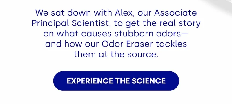 We sat down with Alex, our Associate Principal Scientist, to get the real story on what causes stubborn odors— and how our Odor Eraser tackles them at the source.  [EXPERIENCE THE SCIENCE]