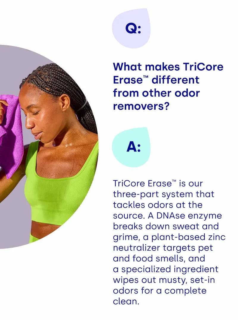 What makes TriCore Erase™ different from other odor removers? TriCore Erase™ is our three-part system that tackles odors at the source. A DNAse enzyme breaks down sweat and grime, a plant-based zinc neutralizer targets pet and food smells, and a specialized ingredient wipes out musty, set-in odors for a complete clean.