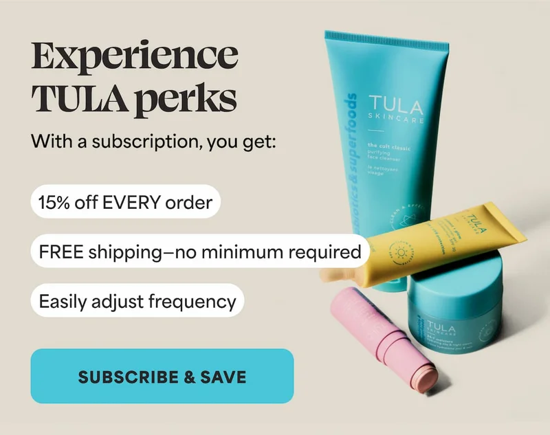 Experience TULA perks With a subscription, you get: ⚈ 15% off EVERY order ⚈ FREE shipping—no minimum required. ⚈ Easily adjust frequency -- SUBSCRIBE AND SAVE