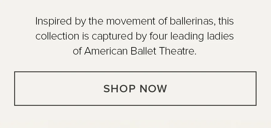 INSPIRED BY THE MOVEMENT OF BALLERINAS, THIS COLLECTION IS CAPTURED BY FOUR LEADERING LADIES OF AMERICAN BALLEY THEATRE. SHOP NOW