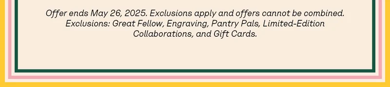 Offer ends May 26, 2025. Exclusions apply and offers cannot be combined. Exclusions: Great Fellow, Engraving, Pantry Pals, Limited-Edition Collaborations, and Gift Cards.