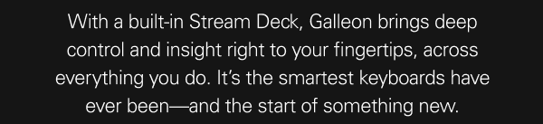 With a built-in Stream Deck, Galleon brings deep control and insight right to your fingertips, across everything you do. It’s the smartest keyboards have ever been—and the start of something new.