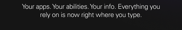 Your apps. Your abilities. Your info. Everything you rely on is now right where you type.