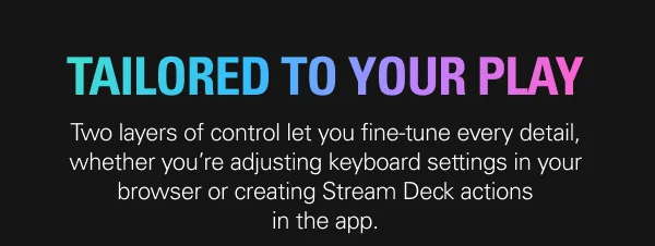TAILORED TO YOUR PLAY: Two layers of control let you fine-tune every detail, whether you’re adjusting keyboard settings in your browser or creating Stream Deck actions in the app.