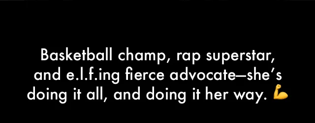 Basketball champ, rap superstar,  and e.l.f.ing fierce advocate—she’s doing it all, and doing it her way. 💪