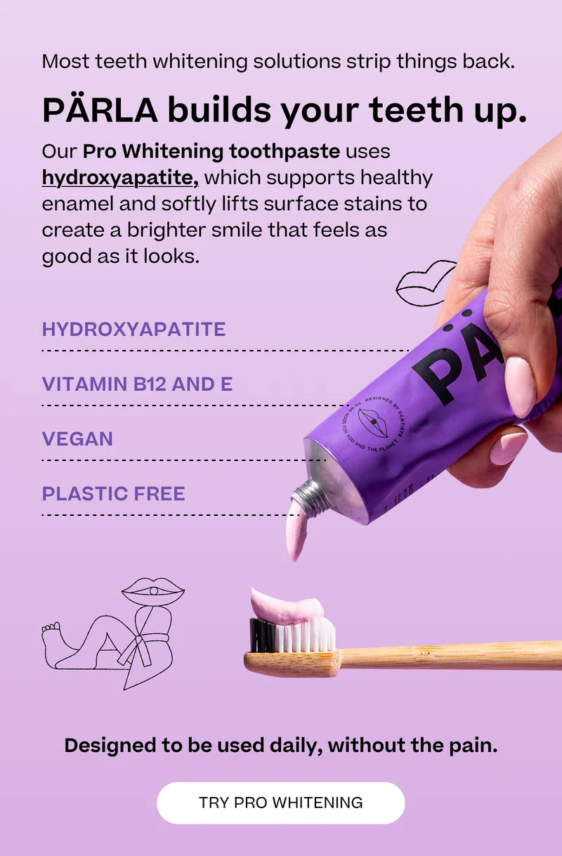 Most teeth whitening solutions strip things back. PÄRLA builds your teeth up. Our Pro Whitening toothpaste uses hydroxyapatite, which supports healthy enamel and softly lifts surface stains to create a brighter smile that feels as good as it looks. This is beautifully clean toothpaste - science-led, plastic-free, and naturally effective.Made with no added preservatives, no SLS, and no artificial sweeteners, our formulas are crafted to protect, brighten, and rebalance. Hydroxyapatite Vitamin B12 and E vegan plastic free Designed to be used daily, without the pain. Try Pro Whitening