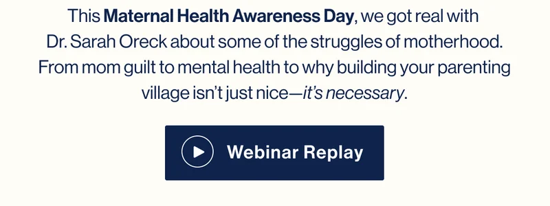 This Maternal Health Awareness Day, we got real with  Dr. Sarah Oreck about some of the struggles of motherhood. From mom guilt to mental health to why building your parenting village isn’t just nice—it’s necessary. Watch Webinar Replay