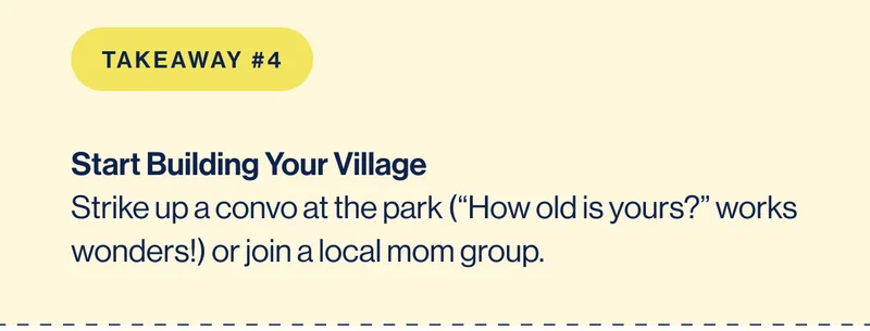 Start Building Your Village Strike up a convo at the park (“How old is yours?” works wonders!) or join a local mom group.