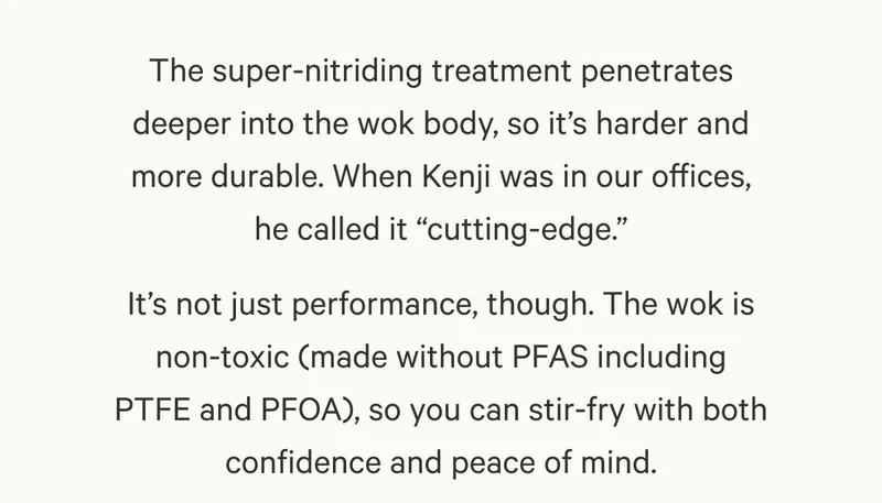 The super-nitriding treatment penetrates deeper into the wok body, so it’s harder and more durable. When Kenji was in our offices, he called it “cutting-edge.”
