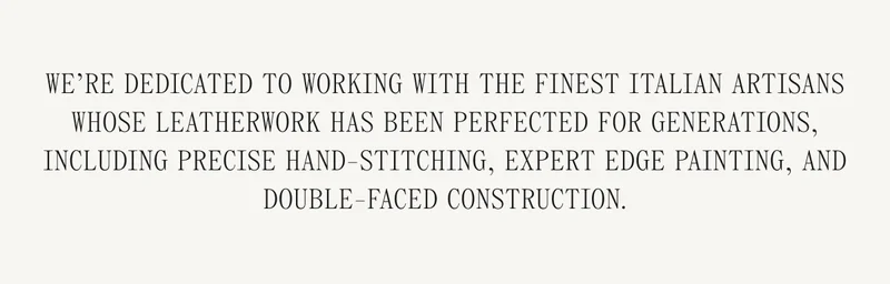 We're dedicated to working with the finest Italian artisans whose leatherwork has been perfected for generations, including precise hand-stitching, expert edge painting, and double-faced construction.