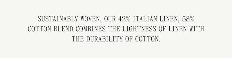 Sustainably woven, our 42% Italian linen, 58% cotton blend combines the lightness of linen with the durability of cotton.