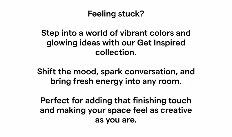 Feeling stuck?  Step into a world of vibrant colors and glowing ideas with our Get Inspired collection.  Shift the mood, spark conversation, and bring fresh energy into any room.  Perfect for adding that finishing touch and making your space feel as creative as you are.