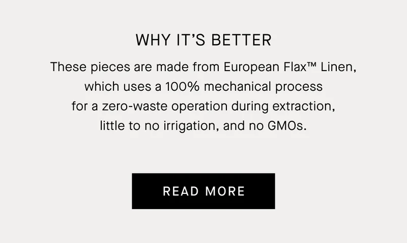 Why It’s Better | These pieces are made from European Flax™ Linen, which uses a 100% mechanical process for a zero-waste operation during extraction, little to no irrigation, and no GMOs. | Read More