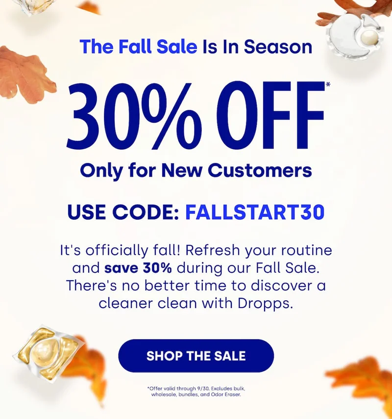 The Fall Sale Is In Season 30% OFF Only for New Customers | Use Code: FALLSTART30 | It's officially fall! Refresh your routine and save 30% during our Fall Sale. There's no better time to discover a cleaner clean with Dropps. [SHOP THE SALE] *Offer valid through 9/30. Excludes bulk, wholesale, bundles, and Odor Eraser.