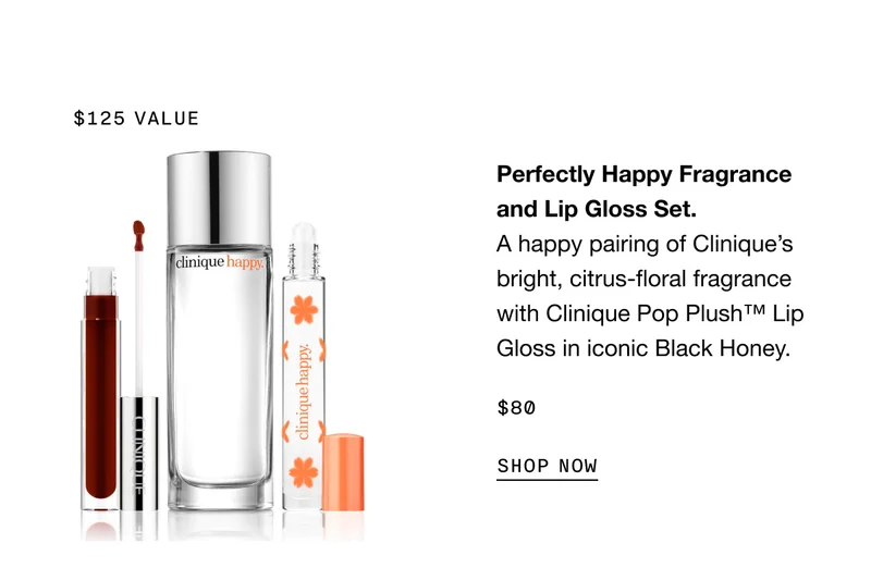 $125 VALUE | Perfectly Happy Fragrance and Lip Gloss Set. A happy pairing of Clinique’s bright, citrus-floral fragrance with Clinique Pop Plush TM Lip Gloss in iconic Black Honey. $80 SHOP NOW