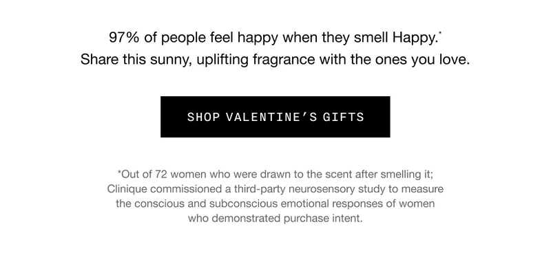 97% of people feel happy when they smell Happy.* Share this sunny, uplifting fragrance with the ones you love. SHOP VALENTINE’S GIFTS | *Out of 72 women who were drawn to the scent after smelling it; Clinique commissioned a third-party neurosensory study to measure the conscious and subconscious emotional responses of women who demonstrated purchase intent.
