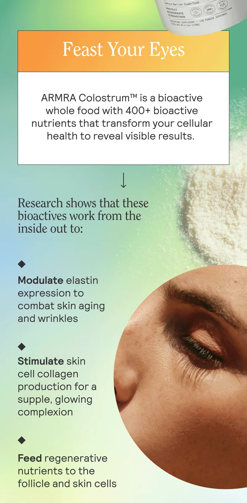 Feast Your Eyes. ARMRA Colostrum™ is a bioactive whole food with 400+ bioactive nutrients that transform your cellular health to reveal visible results.   Research shows that these bioactives work from the inside out to:  Modulate elastin expression to combat skin aging and wrinkles Stimulate skin cell collagen production for a supple, glowing complexion Reactivate hair follicle stem cells to vitalize fuller, thicker hair Strengthen the scalp and skin barriers to help guard against pollutant and chemical-induced damage to the skin and hair follicle Feed regenerative nutrients to the follicle and skin cells