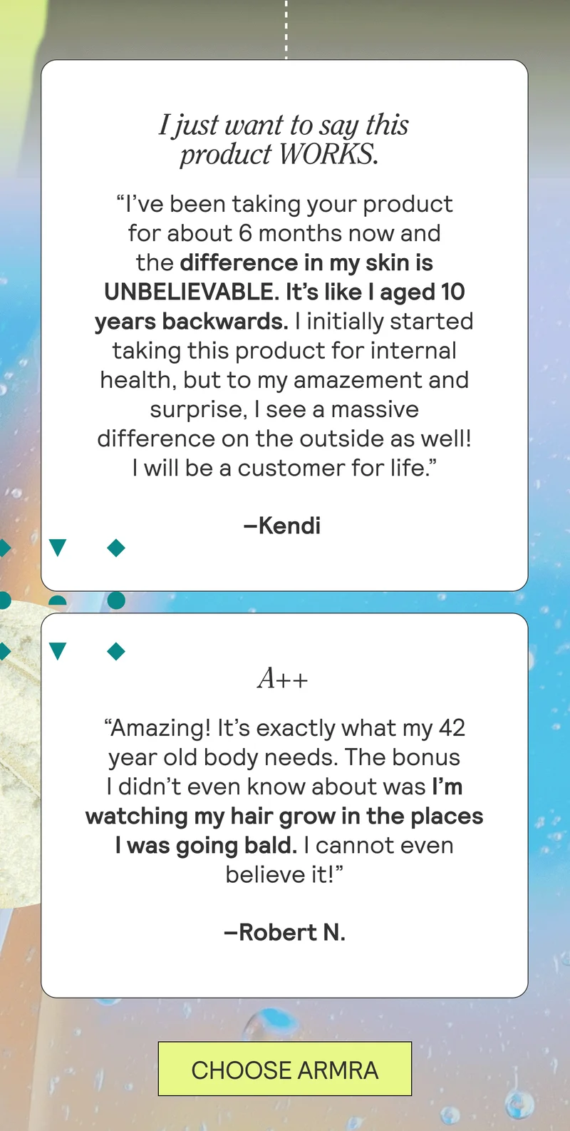 I just want to say this product WORKS.  “…I’ve been taking your product for about 6 months now and the difference in my skin is UNBELIEVABLE. It’s like I aged 10 years backwards. I initially started taking this product for internal health, but to my amazement and surprise, I see a massive difference on the outside as well! I will be a customer for life.” Kendi