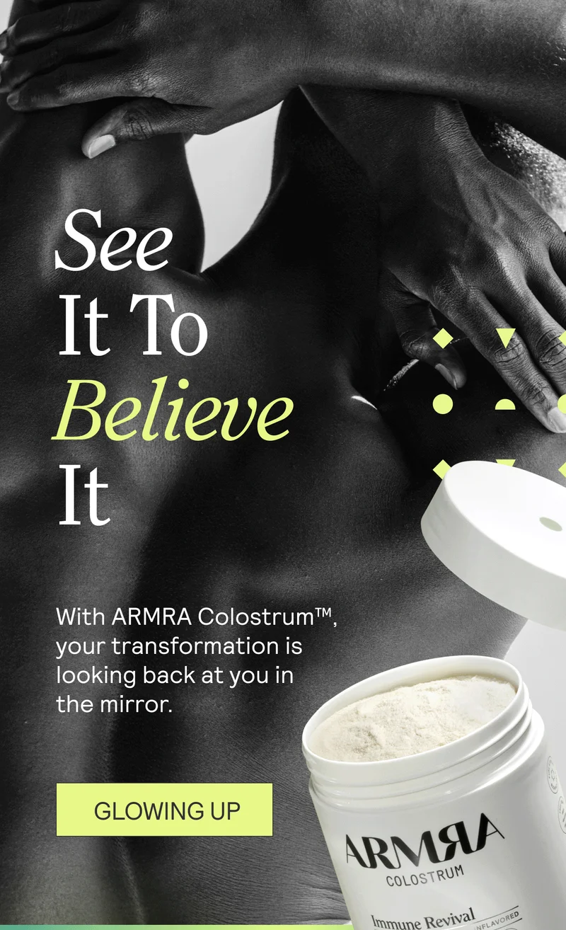 See It To Believe It. With ARMRA Colostrum™, your transformation is looking back at you in the mirror.