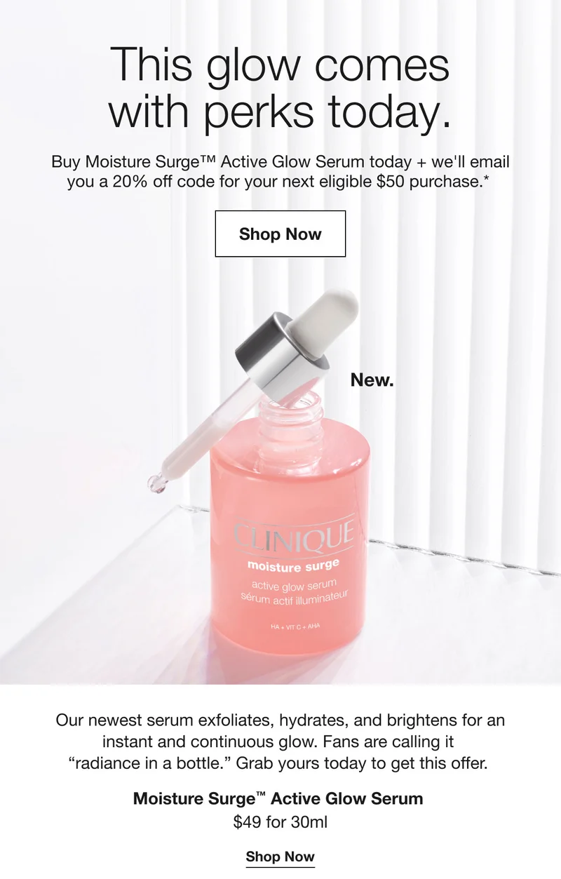 This glow comes with perks today. Buy Moisture Surge™ Active Glow Serum today + we'll email you a 20% off code for your next eligible $50 purchase.* Shop Now New. Our newest serum exfoliates, hydrates, and brightens for an instant and continuous glow. Fans are calling it radiance in a bottle. Grab yours today to get this offer. Moisture Surge™ Active Glow Serum $49 for 30ml Shop Now