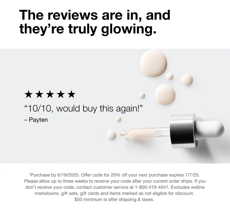 The reviews are in, and they're truly glowing. 10/10, would buy this again! - Payten | *Purchase by 6/19/2025. Offer code for 20% off your next purchase expires 7/7/25. Please allow up to three weeks to receive your code after your current order ships. If you don't receive your code, contact customer service at 1-800-419-4041. Excludes redline markdowns, gift sets, gift cards and items marked as not eligible for discount. $50 minimum is after shipping & taxes.
