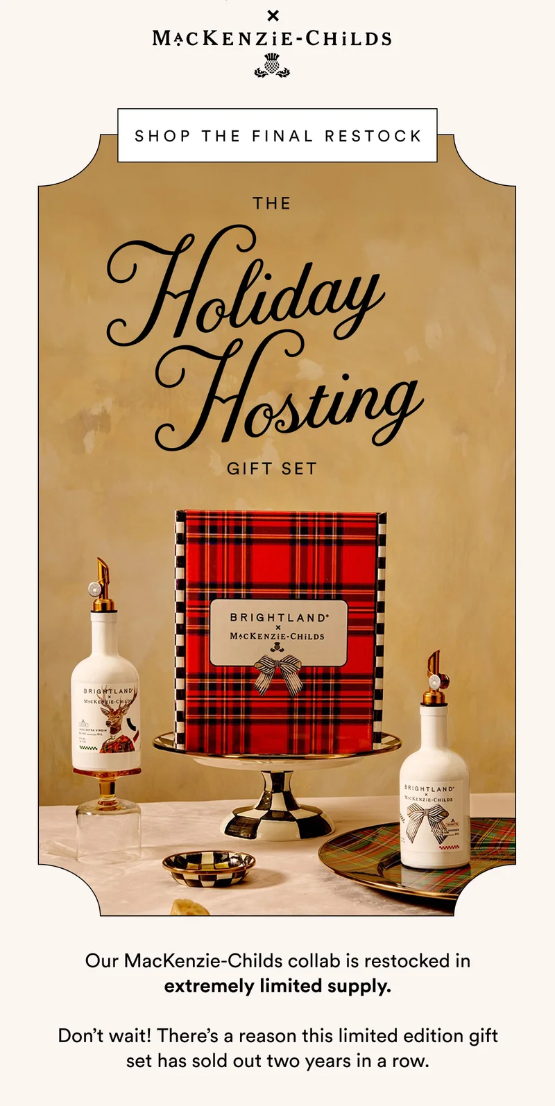 MACKENZIE-CHILDS SHOP THE FINAL RESTOCK Holiday   Hosting  THE GIFT SET Our MacKenzie-Childs collab is restocked in extremely limited supply.  Don’t wait! There’s a reason this limited edition gift set has sold out two years in a row.
