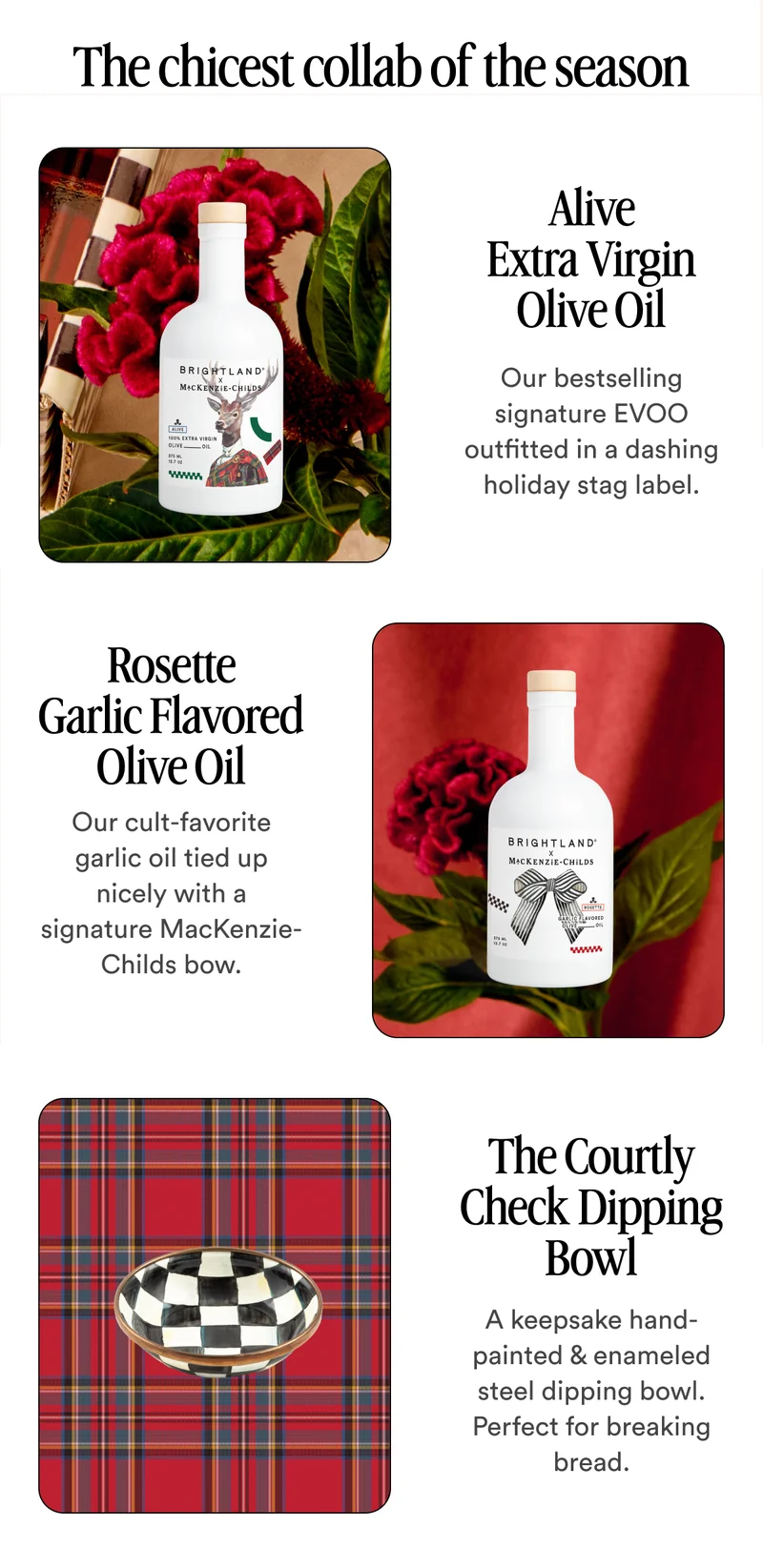 The chicest collab of the season Alive Extra Virgin Olive Oil Our bestselling signature EVOO outfitted in a dashing holiday stag label. Rosette Garlic Flavored Olive Oil Our cult-favorite garlic oil tied up nicely with a signature MacKenzie-Childs bow.  The Courtly Check Dipping Bowl A keepsake hand-painted & enameled steel dipping bowl. Perfect for breaking bread.